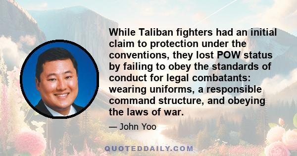 While Taliban fighters had an initial claim to protection under the conventions, they lost POW status by failing to obey the standards of conduct for legal combatants: wearing uniforms, a responsible command structure,