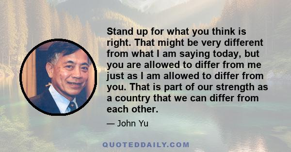 Stand up for what you think is right. That might be very different from what I am saying today, but you are allowed to differ from me just as I am allowed to differ from you. That is part of our strength as a country