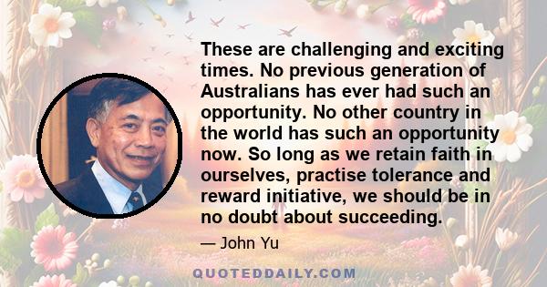 These are challenging and exciting times. No previous generation of Australians has ever had such an opportunity. No other country in the world has such an opportunity now. So long as we retain faith in ourselves,