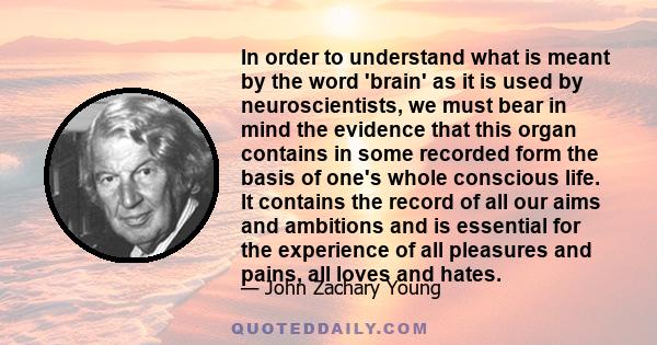 In order to understand what is meant by the word 'brain' as it is used by neuroscientists, we must bear in mind the evidence that this organ contains in some recorded form the basis of one's whole conscious life. It