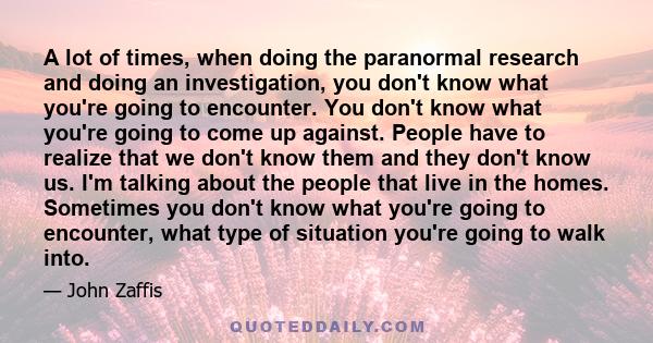 A lot of times, when doing the paranormal research and doing an investigation, you don't know what you're going to encounter. You don't know what you're going to come up against. People have to realize that we don't