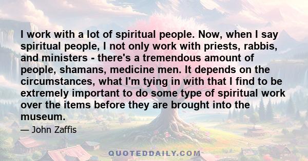 I work with a lot of spiritual people. Now, when I say spiritual people, I not only work with priests, rabbis, and ministers - there's a tremendous amount of people, shamans, medicine men. It depends on the