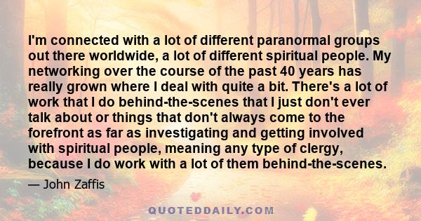 I'm connected with a lot of different paranormal groups out there worldwide, a lot of different spiritual people. My networking over the course of the past 40 years has really grown where I deal with quite a bit.