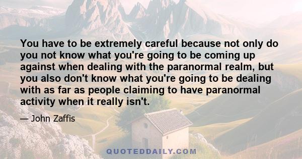 You have to be extremely careful because not only do you not know what you're going to be coming up against when dealing with the paranormal realm, but you also don't know what you're going to be dealing with as far as