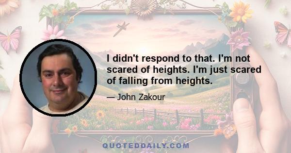 I didn't respond to that. I'm not scared of heights. I'm just scared of falling from heights.