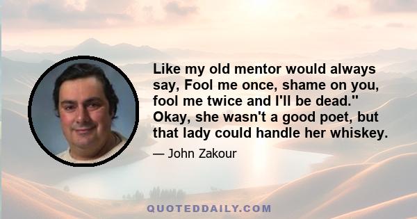 Like my old mentor would always say, Fool me once, shame on you, fool me twice and I'll be dead.'' Okay, she wasn't a good poet, but that lady could handle her whiskey.