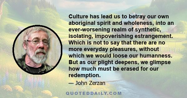 Culture has lead us to betray our own aboriginal spirit and wholeness, into an ever-worsening realm of synthetic, isolating, impoverishing estrangement. Which is not to say that there are no more everyday pleasures,