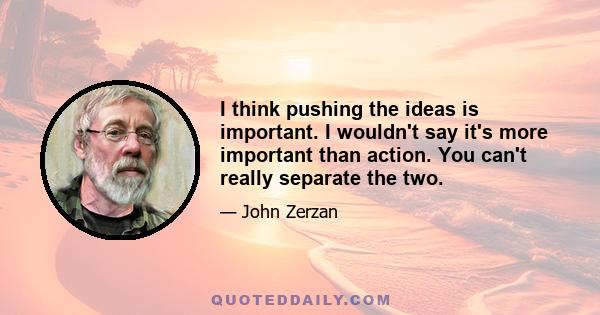 I think pushing the ideas is important. I wouldn't say it's more important than action. You can't really separate the two.