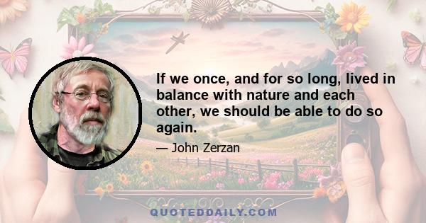 If we once and for so long lived in balance with nature and each other, we should be able to do so again. The catastrophe that's overtaking us has deep roots, but our previous state of natural anarchy reaches much