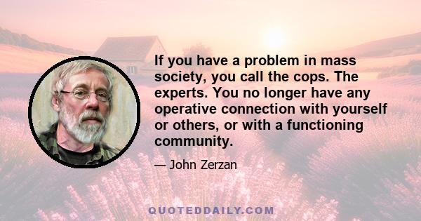 If you have a problem in mass society, you call the cops. The experts. You no longer have any operative connection with yourself or others, or with a functioning community.