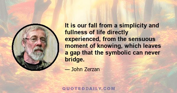 It is our fall from a simplicity and fullness of life directly experienced, from the sensuous moment of knowing, which leaves a gap that the symbolic can never bridge.