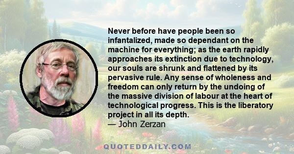 Never before have people been so infantalized, made so dependant on the machine for everything; as the earth rapidly approaches its extinction due to technology, our souls are shrunk and flattened by its pervasive rule. 