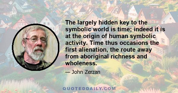 The largely hidden key to the symbolic world is time; indeed it is at the origin of human symbolic activity. Time thus occasions the first alienation, the route away from aboriginal richness and wholeness.