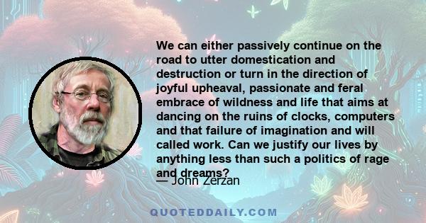 We can either passively continue on the road to utter domestication and destruction or turn in the direction of joyful upheaval, passionate and feral embrace of wildness and life that aims at dancing on the ruins of