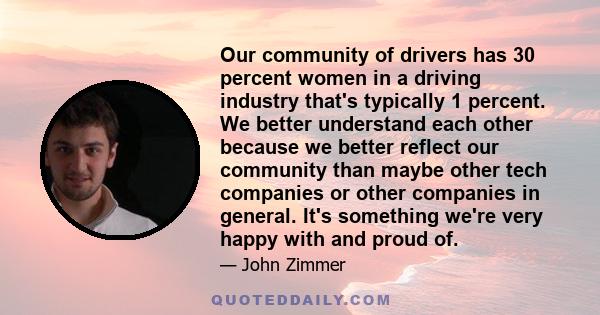 Our community of drivers has 30 percent women in a driving industry that's typically 1 percent. We better understand each other because we better reflect our community than maybe other tech companies or other companies