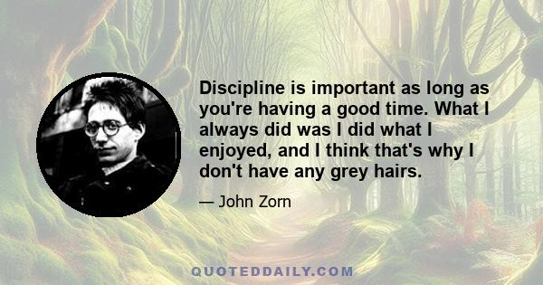 Discipline is important as long as you're having a good time. What I always did was I did what I enjoyed, and I think that's why I don't have any grey hairs.