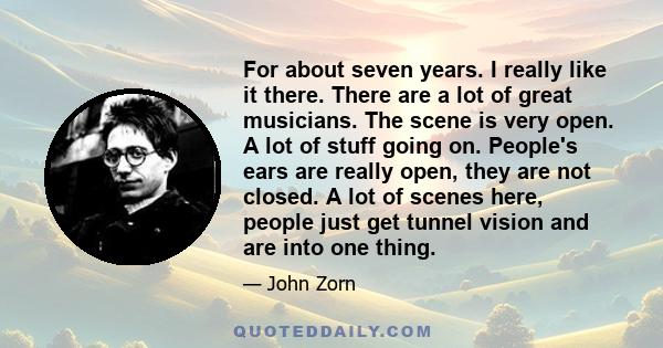 For about seven years. I really like it there. There are a lot of great musicians. The scene is very open. A lot of stuff going on. People's ears are really open, they are not closed. A lot of scenes here, people just