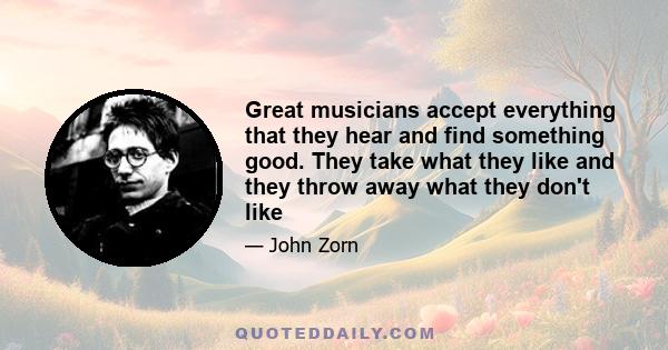 Great musicians accept everything that they hear and find something good. They take what they like and they throw away what they don't like