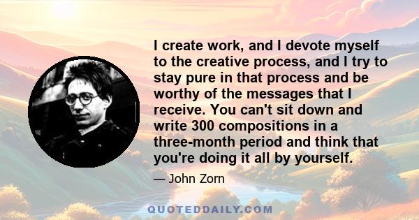 I create work, and I devote myself to the creative process, and I try to stay pure in that process and be worthy of the messages that I receive. You can't sit down and write 300 compositions in a three-month period and