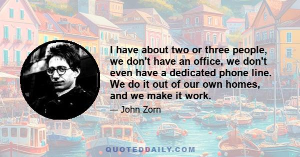 I have about two or three people, we don't have an office, we don't even have a dedicated phone line. We do it out of our own homes, and we make it work.