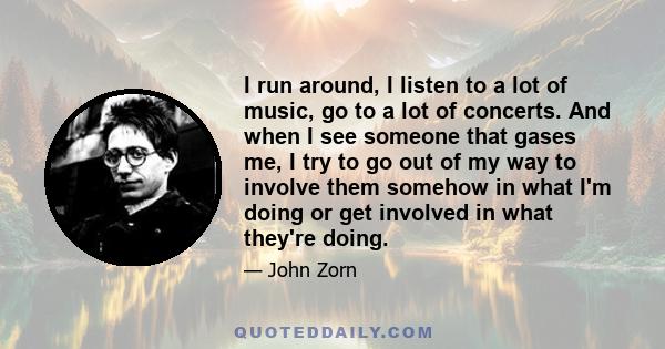 I run around, I listen to a lot of music, go to a lot of concerts. And when I see someone that gases me, I try to go out of my way to involve them somehow in what I'm doing or get involved in what they're doing.