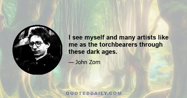 I see myself and many artists like me as the torchbearers through these dark ages.