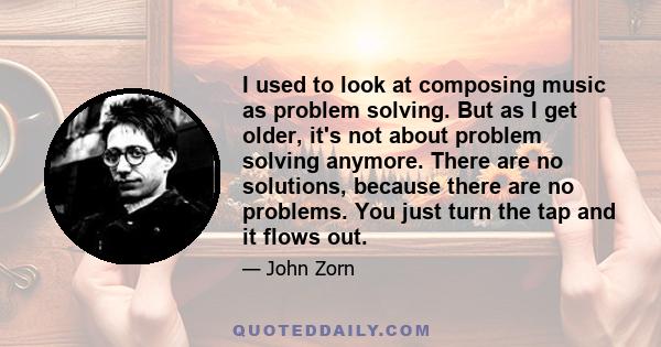 I used to look at composing music as problem solving. But as I get older, it's not about problem solving anymore. There are no solutions, because there are no problems. You just turn the tap and it flows out.