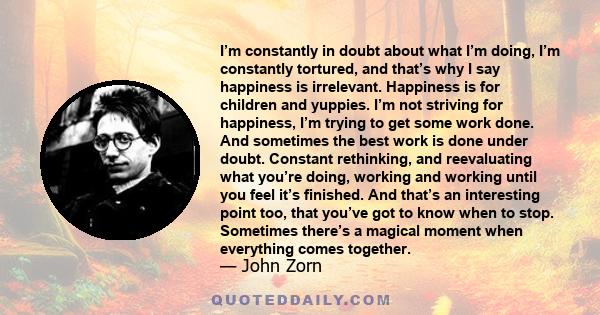 I’m constantly in doubt about what I’m doing, I’m constantly tortured, and that’s why I say happiness is irrelevant. Happiness is for children and yuppies. I’m not striving for happiness, I’m trying to get some work