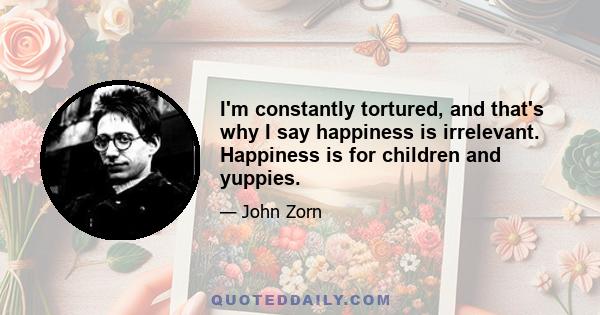 I'm constantly tortured, and that's why I say happiness is irrelevant. Happiness is for children and yuppies.