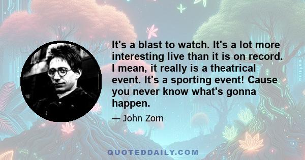 It's a blast to watch. It's a lot more interesting live than it is on record. I mean, it really is a theatrical event. It's a sporting event! Cause you never know what's gonna happen.