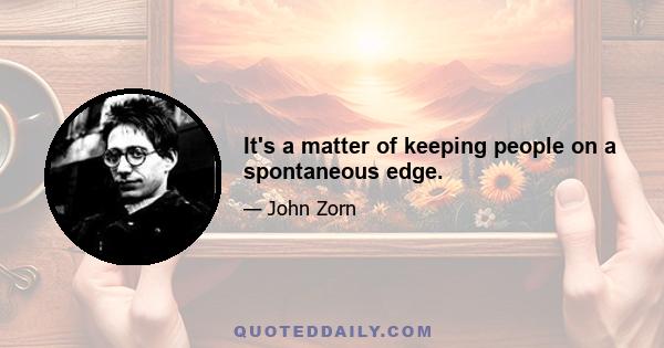 It's a matter of keeping people on a spontaneous edge.