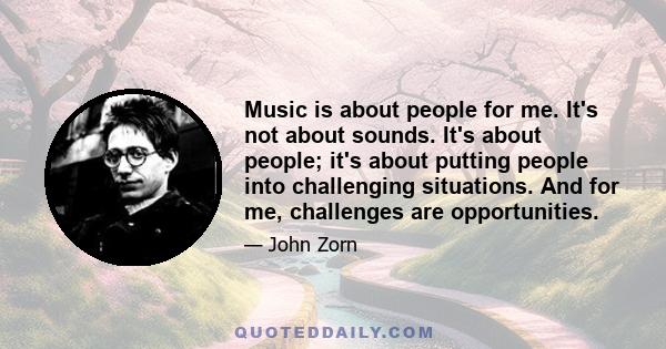 Music is about people for me. It's not about sounds. It's about people; it's about putting people into challenging situations. And for me, challenges are opportunities.