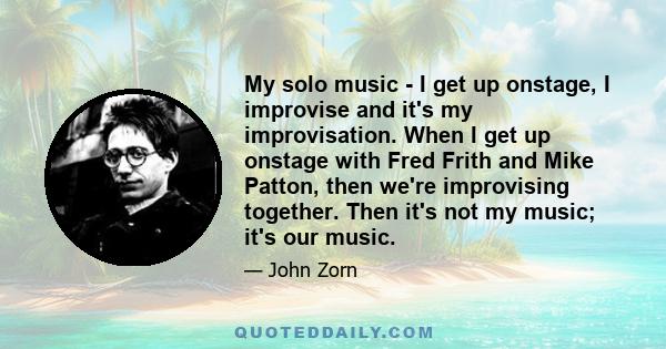 My solo music - I get up onstage, I improvise and it's my improvisation. When I get up onstage with Fred Frith and Mike Patton, then we're improvising together. Then it's not my music; it's our music.