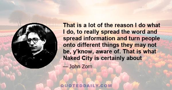 That is a lot of the reason I do what I do, to really spread the word and spread information and turn people onto different things they may not be, y'know, aware of. That is what Naked City is certainly about