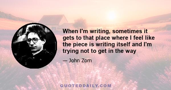 When I'm writing, sometimes it gets to that place where I feel like the piece is writing itself and I'm trying not to get in the way