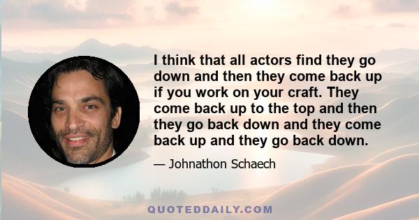 I think that all actors find they go down and then they come back up if you work on your craft. They come back up to the top and then they go back down and they come back up and they go back down.