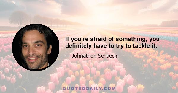 If you're afraid of something, you definitely have to try to tackle it.