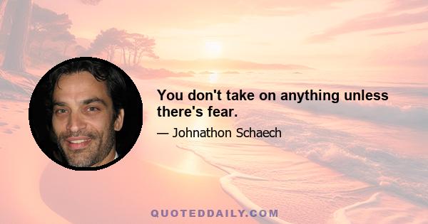 You don't take on anything unless there's fear.