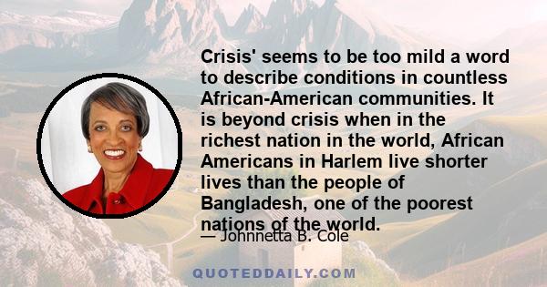 Crisis' seems to be too mild a word to describe conditions in countless African-American communities. It is beyond crisis when in the richest nation in the world, African Americans in Harlem live shorter lives than the