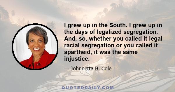 I grew up in the South. I grew up in the days of legalized segregation. And, so, whether you called it legal racial segregation or you called it apartheid, it was the same injustice.