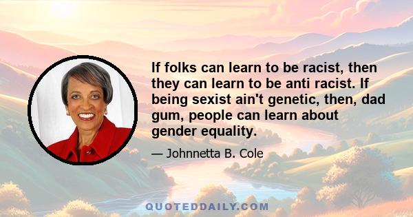 If folks can learn to be racist, then they can learn to be anti racist. If being sexist ain't genetic, then, dad gum, people can learn about gender equality.