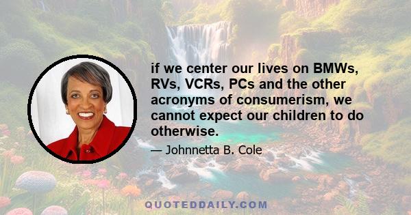 if we center our lives on BMWs, RVs, VCRs, PCs and the other acronyms of consumerism, we cannot expect our children to do otherwise.