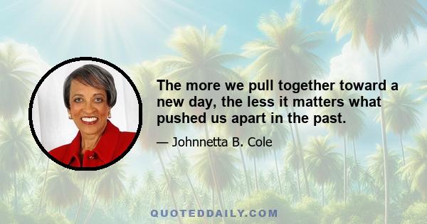 The more we pull together toward a new day, the less it matters what pushed us apart in the past.