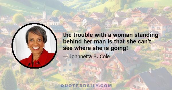 the trouble with a woman standing behind her man is that she can't see where she is going!