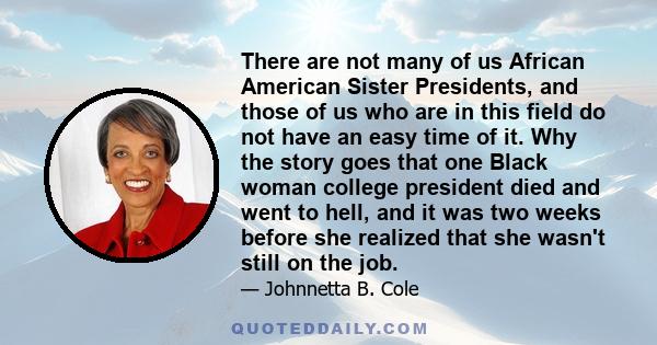 There are not many of us African American Sister Presidents, and those of us who are in this field do not have an easy time of it. Why the story goes that one Black woman college president died and went to hell, and it