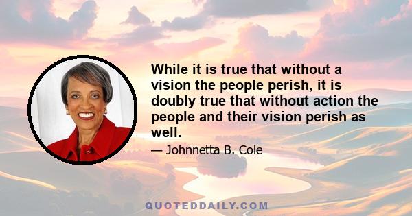 While it is true that without a vision the people perish, it is doubly true that without action the people and their vision perish as well.