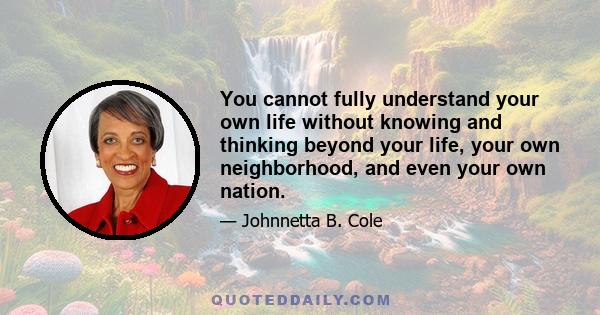 You cannot fully understand your own life without knowing and thinking beyond your life, your own neighborhood, and even your own nation.