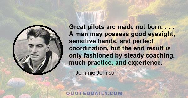 Great pilots are made not born. . . . A man may possess good eyesight, sensitive hands, and perfect coordination, but the end result is only fashioned by steady coaching, much practice, and experience.