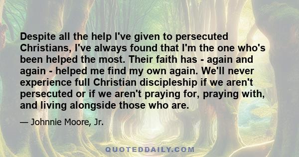 Despite all the help I've given to persecuted Christians, I've always found that I'm the one who's been helped the most. Their faith has - again and again - helped me find my own again. We'll never experience full