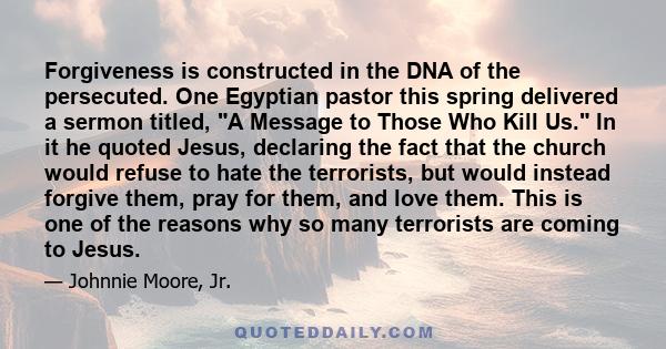 Forgiveness is constructed in the DNA of the persecuted. One Egyptian pastor this spring delivered a sermon titled, A Message to Those Who Kill Us. In it he quoted Jesus, declaring the fact that the church would refuse